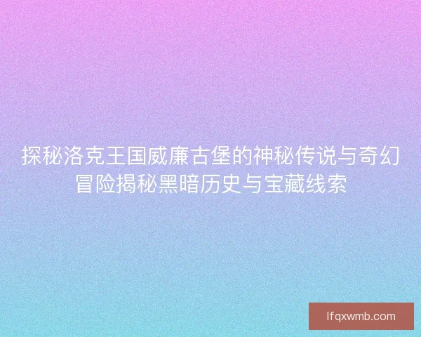 探秘洛克王国威廉古堡的神秘传说与奇幻冒险揭秘黑暗历史与宝藏线索